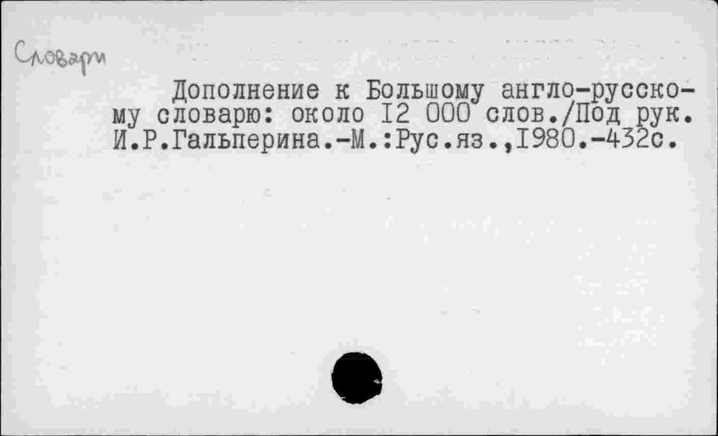 ﻿Дополнение к Большому англо-русскому словарю: около 12 000 слов./Под рук. И.Р.Гальперина.-М.:Рус.яз.,1980.-432с.